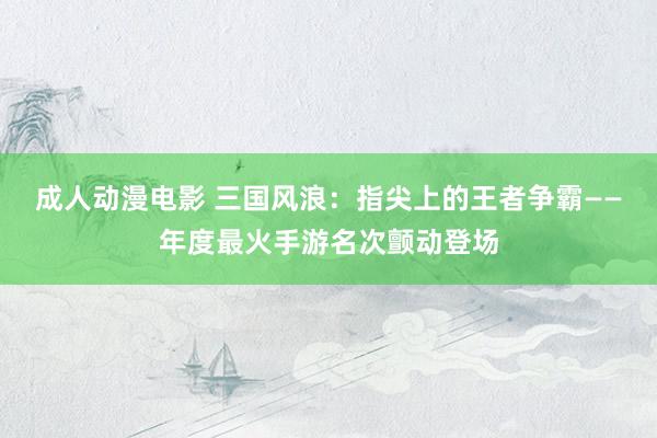 成人动漫电影 三国风浪：指尖上的王者争霸——年度最火手游名次颤动登场