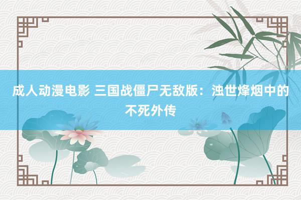 成人动漫电影 三国战僵尸无敌版：浊世烽烟中的不死外传