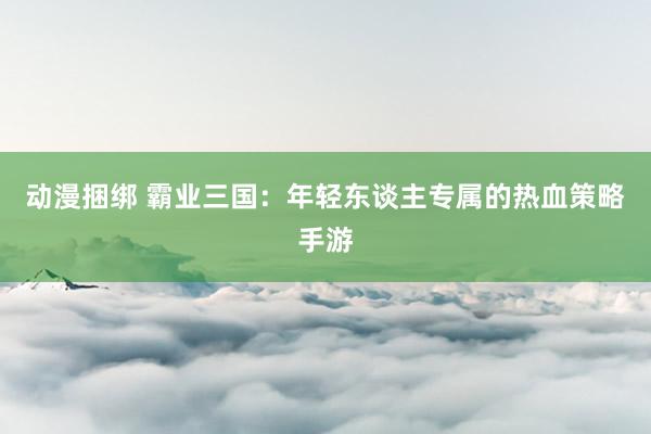 动漫捆绑 霸业三国：年轻东谈主专属的热血策略手游