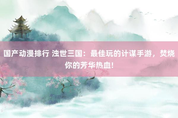 国产动漫排行 浊世三国：最佳玩的计谋手游，焚烧你的芳华热血!