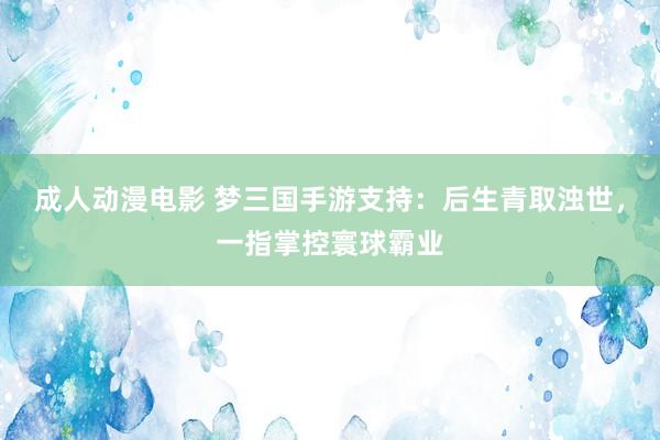 成人动漫电影 梦三国手游支持：后生青取浊世，一指掌控寰球霸业