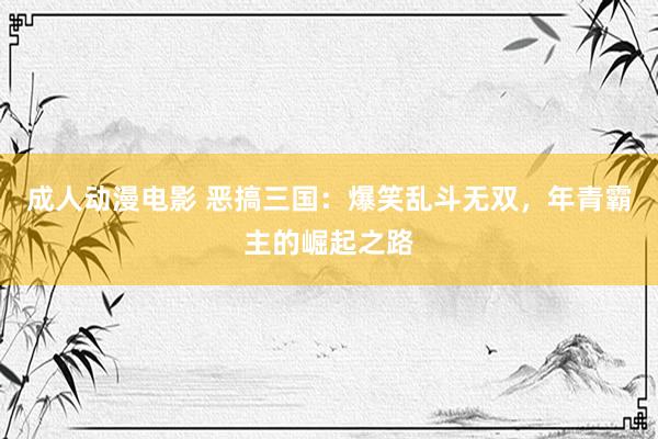 成人动漫电影 恶搞三国：爆笑乱斗无双，年青霸主的崛起之路