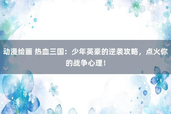 动漫绘画 热血三国：少年英豪的逆袭攻略，点火你的战争心理！