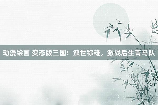 动漫绘画 变态版三国：浊世称雄，激战后生青马队