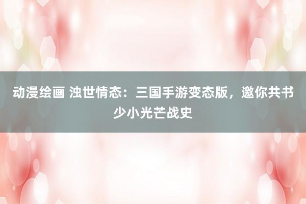 动漫绘画 浊世情态：三国手游变态版，邀你共书少小光芒战史