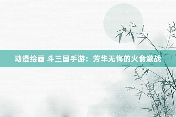 动漫绘画 斗三国手游：芳华无悔的火食激战