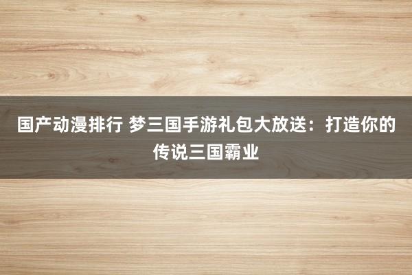 国产动漫排行 梦三国手游礼包大放送：打造你的传说三国霸业