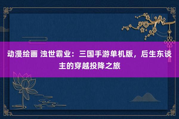 动漫绘画 浊世霸业：三国手游单机版，后生东谈主的穿越投降之旅