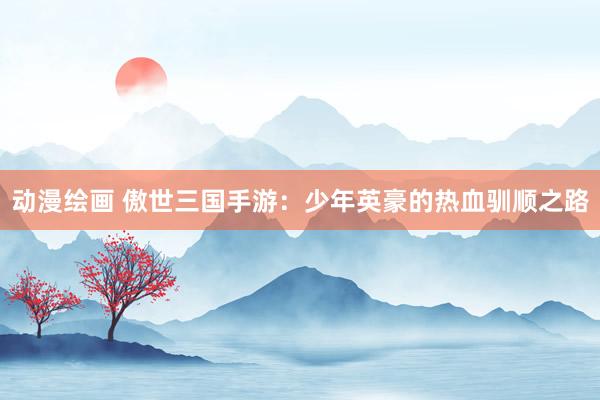 动漫绘画 傲世三国手游：少年英豪的热血驯顺之路