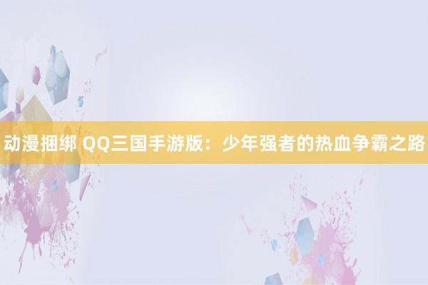 动漫捆绑 QQ三国手游版：少年强者的热血争霸之路