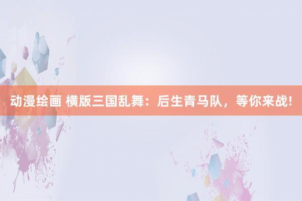 动漫绘画 横版三国乱舞：后生青马队，等你来战!