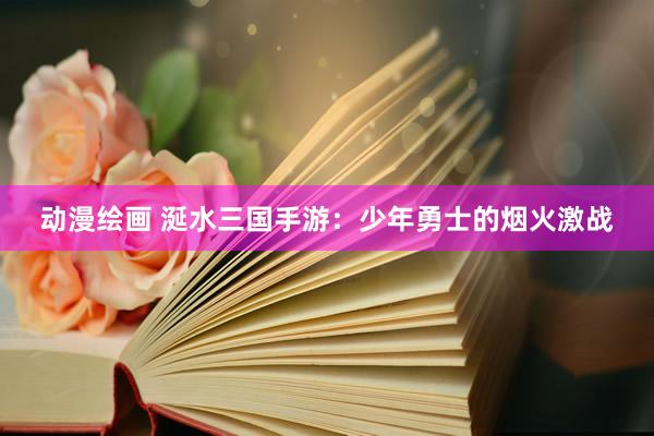 动漫绘画 涎水三国手游：少年勇士的烟火激战