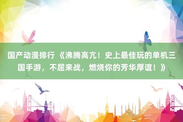 国产动漫排行 《沸腾高亢！史上最佳玩的单机三国手游，不屈来战，燃烧你的芳华厚谊！》