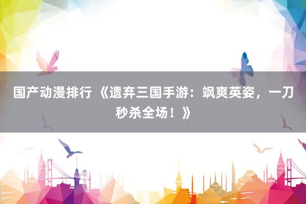 国产动漫排行 《遗弃三国手游：飒爽英姿，一刀秒杀全场！》