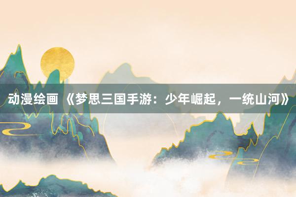 动漫绘画 《梦思三国手游：少年崛起，一统山河》