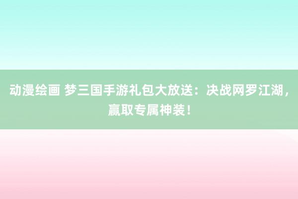 动漫绘画 梦三国手游礼包大放送：决战网罗江湖，赢取专属神装！