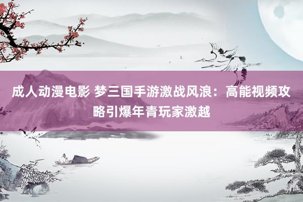 成人动漫电影 梦三国手游激战风浪：高能视频攻略引爆年青玩家激越