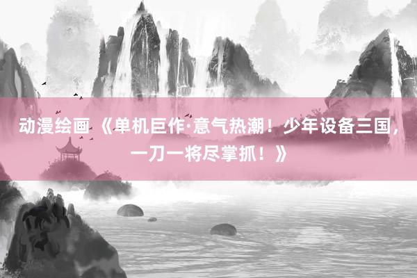 动漫绘画 《单机巨作·意气热潮！少年设备三国，一刀一将尽掌抓！》