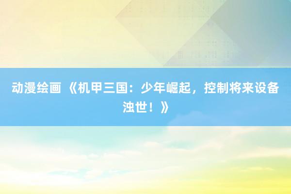 动漫绘画 《机甲三国：少年崛起，控制将来设备浊世！》