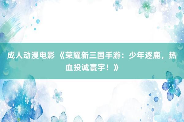 成人动漫电影 《荣耀新三国手游：少年逐鹿，热血投诚寰宇！》