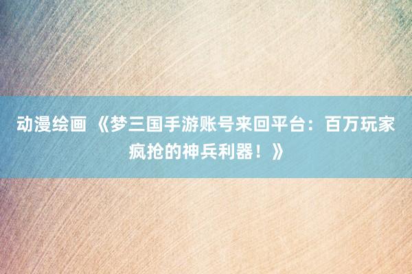 动漫绘画 《梦三国手游账号来回平台：百万玩家疯抢的神兵利器！》