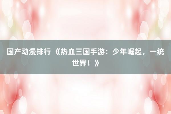 国产动漫排行 《热血三国手游：少年崛起，一统世界！》