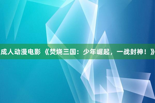 成人动漫电影 《焚烧三国：少年崛起，一战封神！》