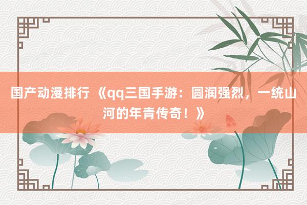 国产动漫排行 《qq三国手游：圆润强烈，一统山河的年青传奇！》