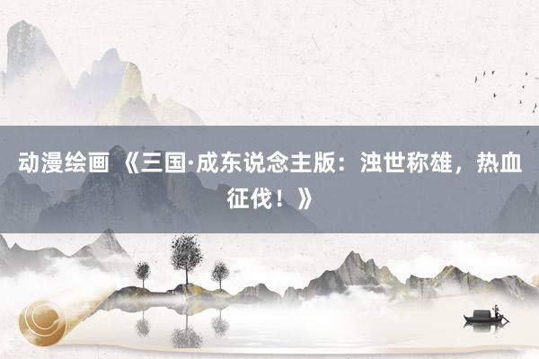 动漫绘画 《三国·成东说念主版：浊世称雄，热血征伐！》