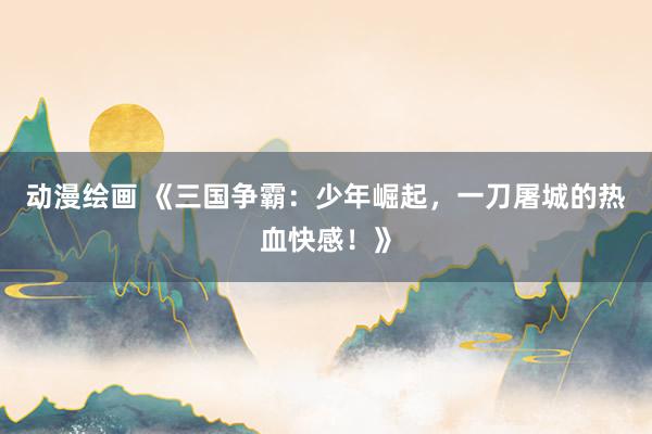 动漫绘画 《三国争霸：少年崛起，一刀屠城的热血快感！》