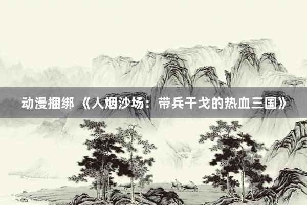 动漫捆绑 《人烟沙场：带兵干戈的热血三国》