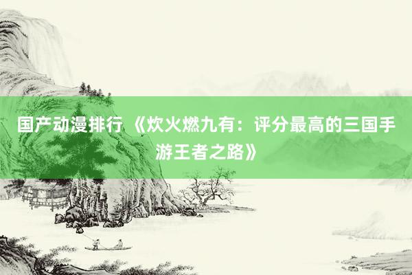 国产动漫排行 《炊火燃九有：评分最高的三国手游王者之路》