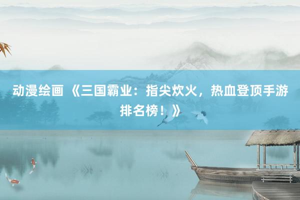 动漫绘画 《三国霸业：指尖炊火，热血登顶手游排名榜！》