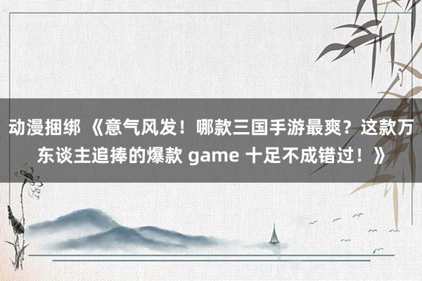 动漫捆绑 《意气风发！哪款三国手游最爽？这款万东谈主追捧的爆款 game 十足不成错过！》