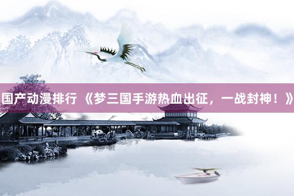 国产动漫排行 《梦三国手游热血出征，一战封神！》