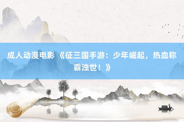 成人动漫电影 《征三国手游：少年崛起，热血称霸浊世！》