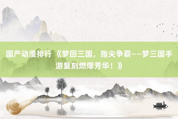 国产动漫排行 《梦回三国，指尖争霸——梦三国手游复刻燃爆芳华！》