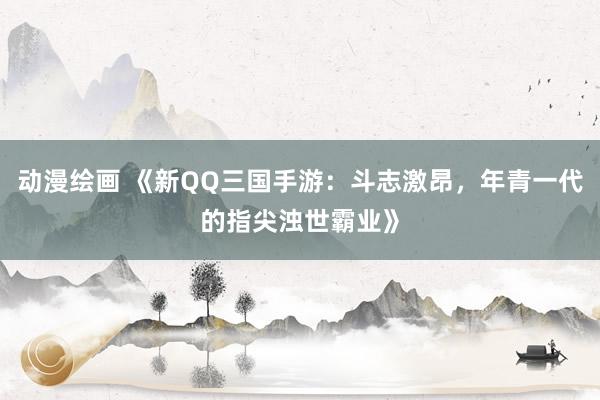 动漫绘画 《新QQ三国手游：斗志激昂，年青一代的指尖浊世霸业》
