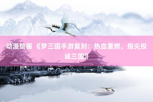 动漫绘画 《梦三国手游复刻：热血重燃，指尖投诚三国》