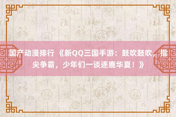 国产动漫排行 《新QQ三国手游：鼓吹鼓吹，指尖争霸，少年们一谈逐鹿华夏！》