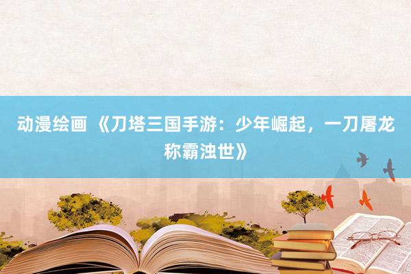 动漫绘画 《刀塔三国手游：少年崛起，一刀屠龙称霸浊世》
