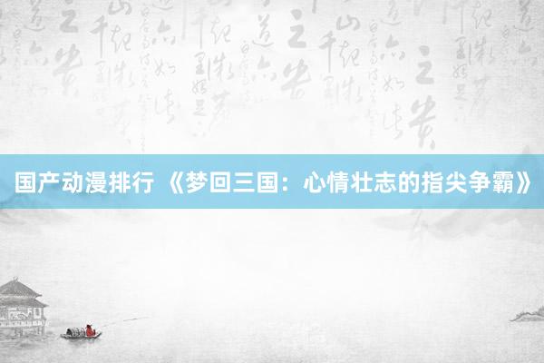 国产动漫排行 《梦回三国：心情壮志的指尖争霸》