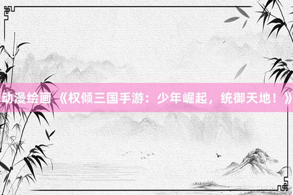 动漫绘画 《权倾三国手游：少年崛起，统御天地！》