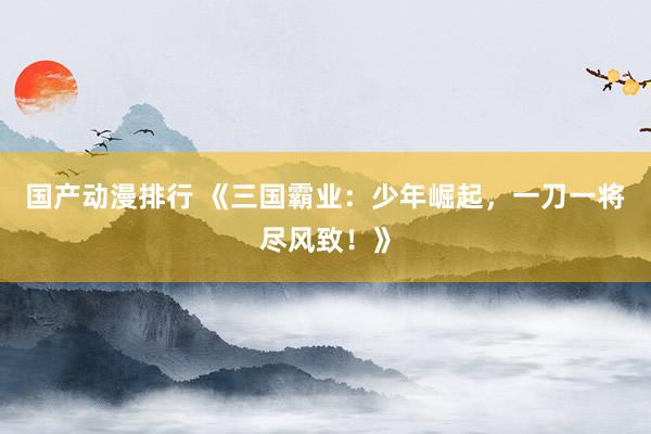 国产动漫排行 《三国霸业：少年崛起，一刀一将尽风致！》