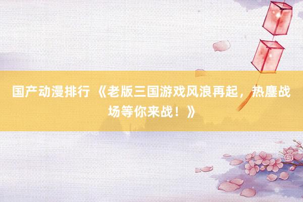 国产动漫排行 《老版三国游戏风浪再起，热鏖战场等你来战！》