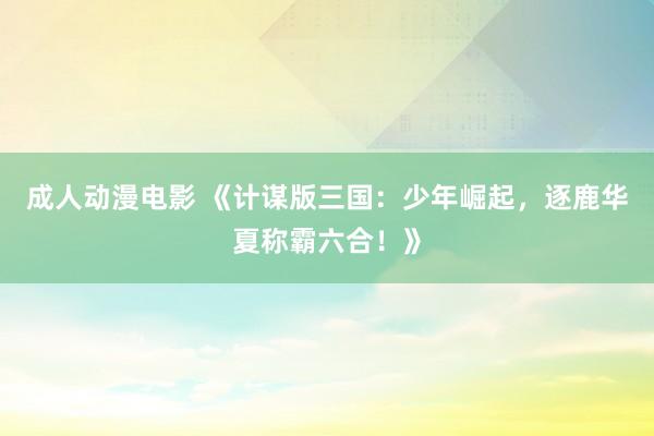 成人动漫电影 《计谋版三国：少年崛起，逐鹿华夏称霸六合！》