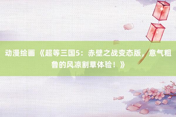 动漫绘画 《超等三国5：赤壁之战变态版，意气粗鲁的风凉割草体验！》
