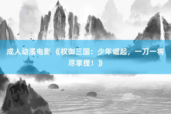 成人动漫电影 《权御三国：少年崛起，一刀一将尽掌捏！》