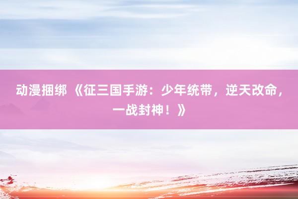 动漫捆绑 《征三国手游：少年统带，逆天改命，一战封神！》
