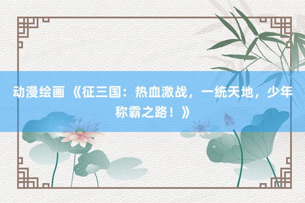 动漫绘画 《征三国：热血激战，一统天地，少年称霸之路！》